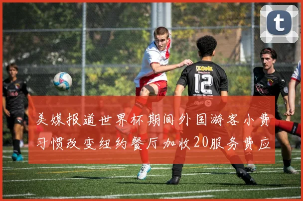 美媒报道世界杯期间外国游客小费习惯改变纽约餐厅加收20服务费应对