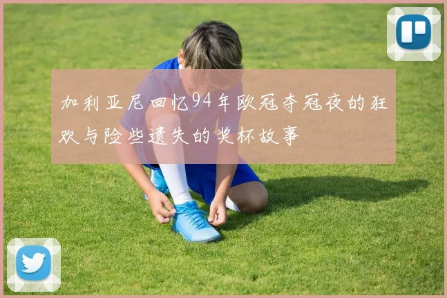 加利亚尼回忆94年欧冠夺冠夜的狂欢与险些遗失的奖杯故事