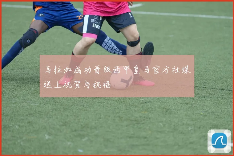 马拉加成功晋级西甲皇马官方社媒送上祝贺与祝福
