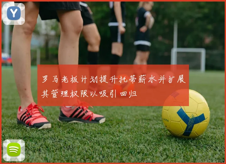 罗马老板计划提升托蒂薪水并扩展其管理权限以吸引回归