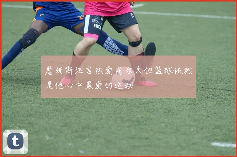 詹姆斯坦言热爱高尔夫但篮球依然是他心中最爱的运动