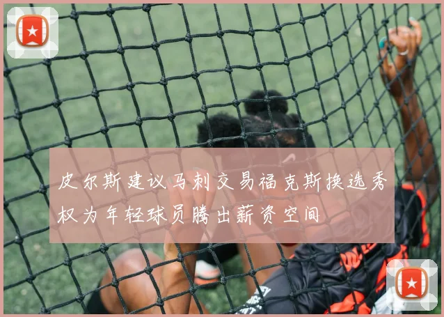 皮尔斯建议马刺交易福克斯换选秀权为年轻球员腾出薪资空间