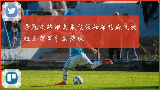 争冠之路谁是最佳领袖布伦森气场胜东契奇引发热议