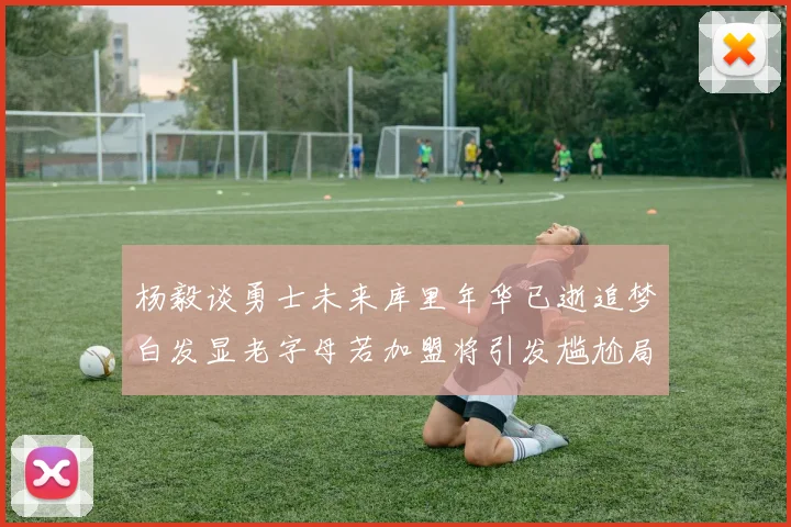 杨毅谈勇士未来库里年华已逝追梦白发显老字母若加盟将引发尴尬局面