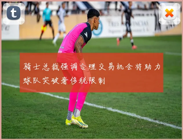 骑士总裁强调合理交易机会将助力球队突破奢侈税限制