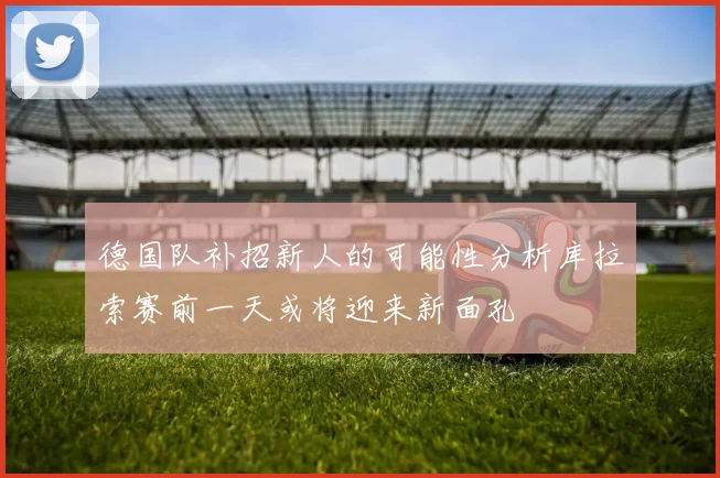 德国队补招新人的可能性分析库拉索赛前一天或将迎来新面孔