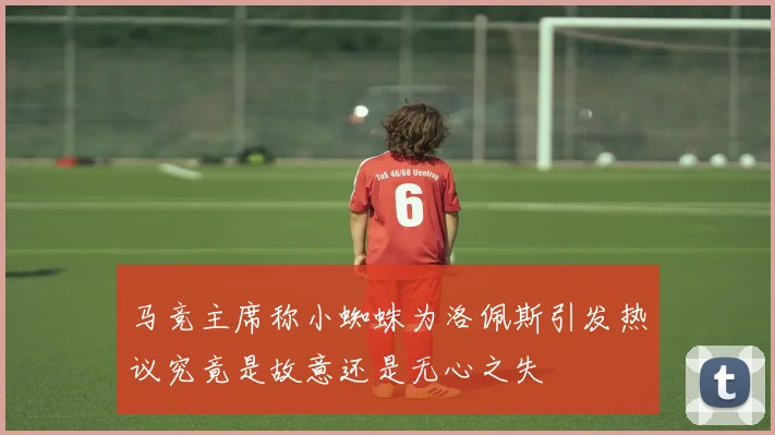 马竞主席称小蜘蛛为洛佩斯引发热议究竟是故意还是无心之失