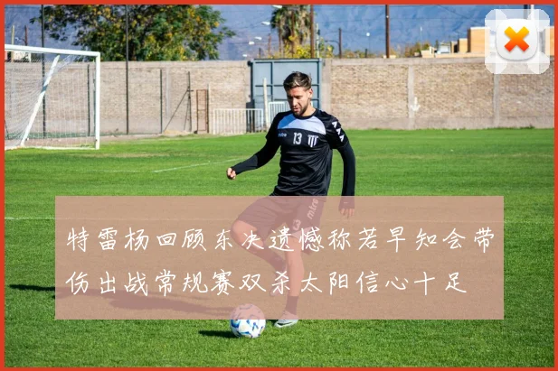 特雷杨回顾东决遗憾称若早知会带伤出战常规赛双杀太阳信心十足