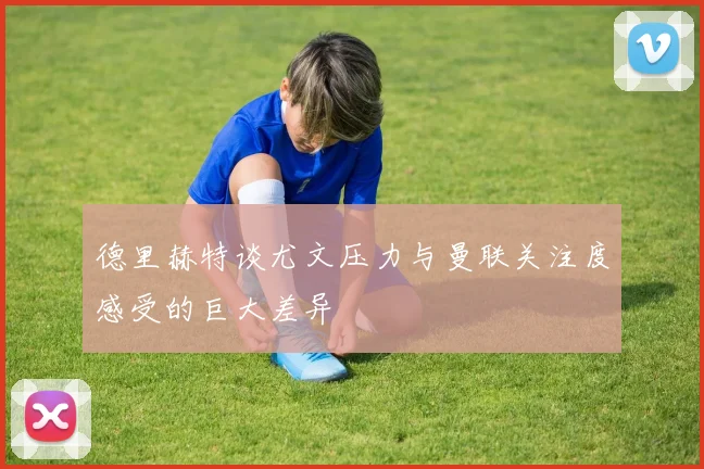 德里赫特谈尤文压力与曼联关注度感受的巨大差异