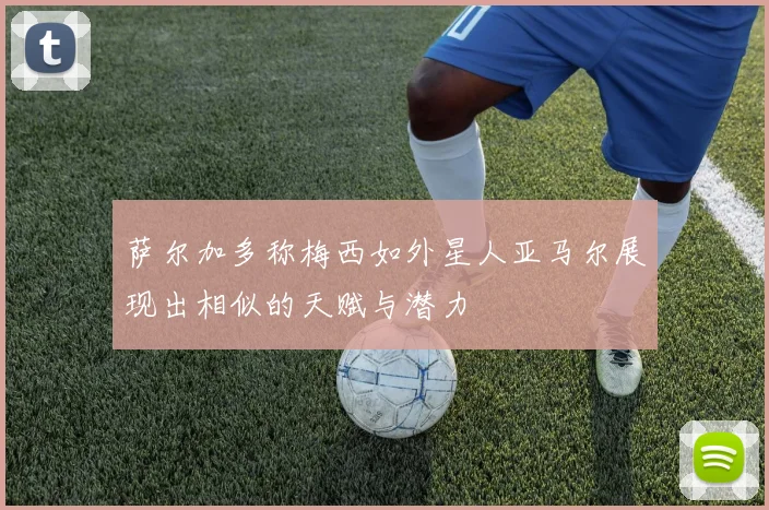 萨尔加多称梅西如外星人亚马尔展现出相似的天赋与潜力