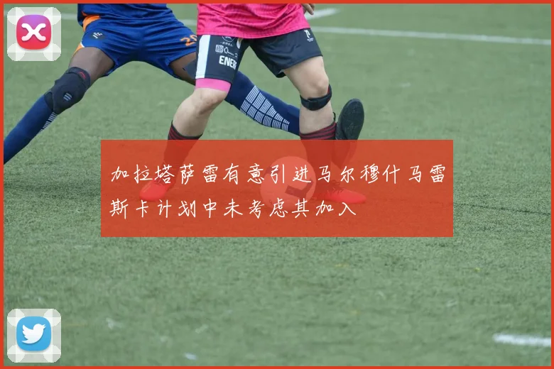 加拉塔萨雷有意引进马尔穆什马雷斯卡计划中未考虑其加入