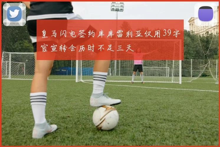 皇马闪电签约库库雷利亚仅用39字官宣转会历时不足三天