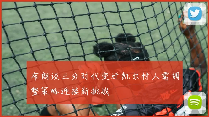 布朗谈三分时代变迁凯尔特人需调整策略迎接新挑战