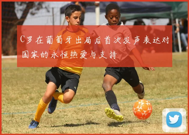 C罗在葡萄牙出局后首次发声表达对国家的永恒热爱与支持