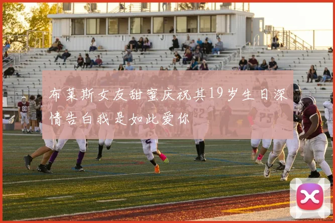 布莱斯女友甜蜜庆祝其19岁生日深情告白我是如此爱你