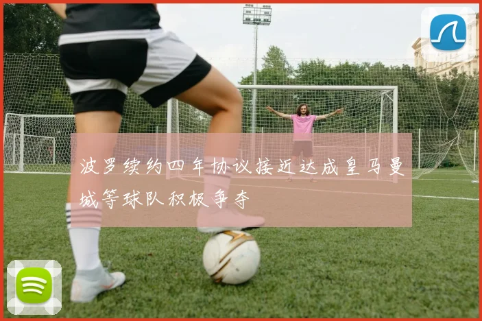 波罗续约四年协议接近达成皇马曼城等球队积极争夺