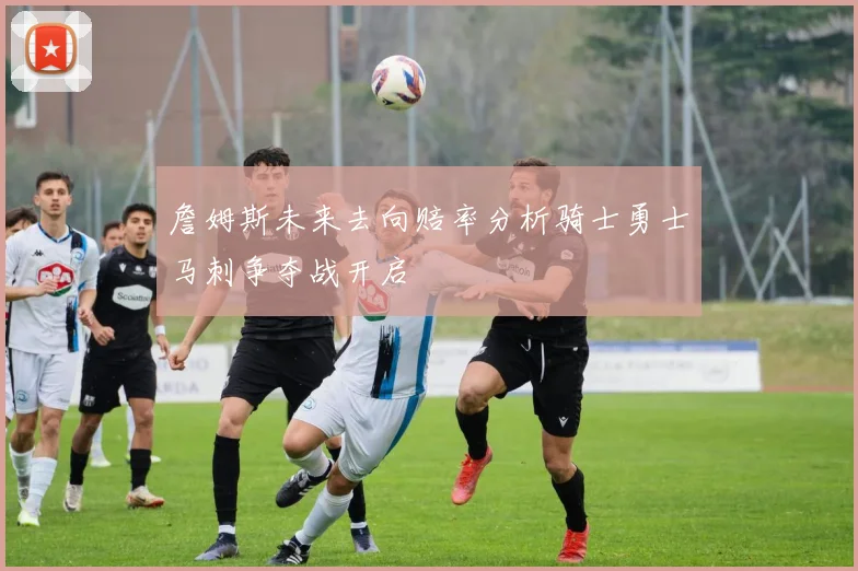 詹姆斯未来去向赔率分析骑士勇士马刺争夺战开启