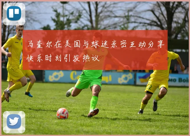 马奎尔在美国与球迷亲密互动分享快乐时刻引发热议
