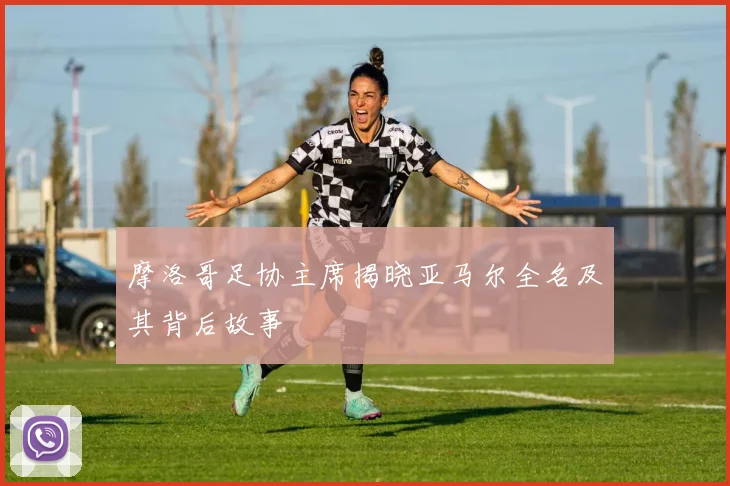 摩洛哥足协主席揭晓亚马尔全名及其背后故事