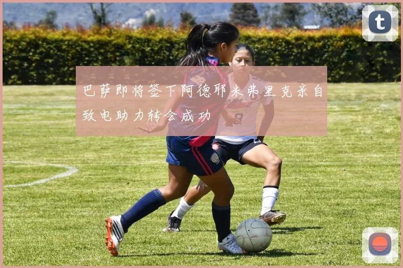 巴萨即将签下阿德耶米弗里克亲自致电助力转会成功