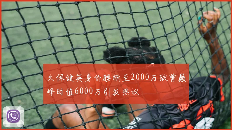 久保健英身价腰斩至2000万欧曾巅峰时值6000万引发热议