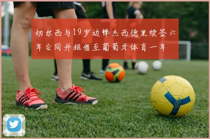 切尔西与19岁边锋杰西德里续签六年合同并租借至葡萄牙体育一年