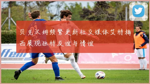 贝克汉姆频繁更新社交媒体艾特梅西展现独特友谊与情谊