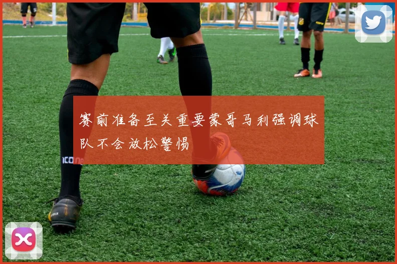 赛前准备至关重要蒙哥马利强调球队不会放松警惕